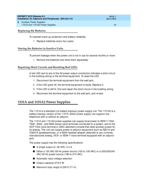 Page 38DEFINITY ECS Release 8.2
Installation for Adjuncts and Peripherals  555-233-116  Issue 1
April 2000
Auxiliary Power Supplies 
16 1151A and 1151A2 Power Supplies 
2
Replacing the Batteries
To maintain back-up protection and battery reliability:
1. Rep lac e b atteries every four years.
Storing the Batteries in Inactive Units
To p revent leakag e when the p ower unit is not in use for several months or more:
1. Remove the b atteries and  store them sep arately.
Repairing Short Circuits and Resetting Red...