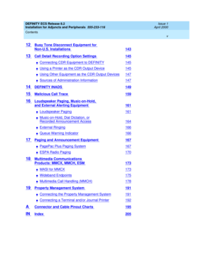 Page 5DEFINITY ECS Release 8.2
Installation for Adjuncts and Peripherals  555-233-116  Issue 1
April 2000
Contents 
v  
12 Busy Tone Disconnect Equipment for 
Non-U.S. Installations 143
13 Call Detail Recording Option Settings 145
nConnecting CDR Equipment to DEFINITY145
nUsing a Printer as the CDR Output Device145
nUsing Other Equipment as the CDR Output Devices147
nSources of Administration Information147
14 DEFINITY INADS 149
15 Malicious Call Trace 159
16 Loudspeaker Paging, Music-on-Hold, 
and External...