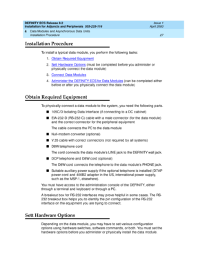 Page 49DEFINITY ECS Release 8.2
Installation for Adjuncts and Peripherals  555-233-116  Issue 1
April 2000
Data Modules and Asynchronous Data Units 
27 Installation Procedure 
4
Installation Procedure
To install a typic al d ata mod ule, you p erform the following  tasks:
1.Obtain Req uired  Eq uip ment
2.Sett Hard ware Op tions (must b e c omp leted  b efore you ad minister or 
p hysic ally c onnec t the d ata mod ule)
3.Connec t Data Modules
4.Ad minister the DEFINITY ECS for Data Mod ules (c an b e c omp...