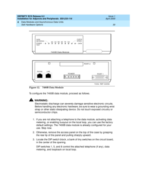 Page 52DEFINITY ECS Release 8.2
Installation for Adjuncts and Peripherals  555-233-116  Issue 1
April 2000
Data Modules and Asynchronous Data Units 
30 Sett Hardware Options 
4
To c onfig ure the 7400B d ata mod ule, p roc eed  as follows.
!WARNING:
Elec trostatic  d isc harg e c an severely damag e sensitive elec tronic  c irc uits. 
Before handling  any elec tronic  hard ware, b e sure to wear a g round ing  wrist 
strap  or other static -d issip ating  d evic e. Do not touc h exp osed  c irc uitry or...