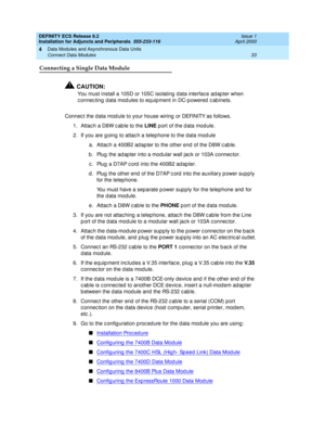 Page 55DEFINITY ECS Release 8.2
Installation for Adjuncts and Peripherals  555-233-116  Issue 1
April 2000
Data Modules and Asynchronous Data Units 
33 Connect Data Modules 
4
Connecting a Single Data Module
!CAUTION:
You must install a 105D or 105C isolating  d ata interfac e ad ap ter when 
c onnec ting d ata mod ules to eq uipment in DC-p owered  c ab inets.
Connec t the d ata mod ule to your house wiring  or DEFINITY as follows.
1. Attac h a D8W c ab le to the LINE
 p ort of the d ata module.
2. If you are...