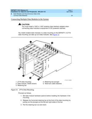 Page 56DEFINITY ECS Release 8.2
Installation for Adjuncts and Peripherals  555-233-116  Issue 1
April 2000
Data Modules and Asynchronous Data Units 
34 Connect Data Modules 
4
Connecting Multiple Data Modules to the System
!CAUTION:
You must install a 105D or 105C isolating  d ata interfac e ad ap ter when 
c onnec ting d ata mod ules to eq uipment in DC-p owered  c ab inets.
You install multip le d ata mod ules in a d ata mounting  on the DEFINITY. A Z77A 
d ata mounting  c an take up  to 8 d ata modules. See...