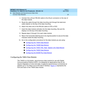 Page 57DEFINITY ECS Release 8.2
Installation for Adjuncts and Peripherals  555-233-116  Issue 1
April 2000
Data Modules and Asynchronous Data Units 
35 Connect Data Modules 
4
4. Connec t the a 25-pin RS-232 c ab le to the 25-p in c onnec tor on the rear of 
the d ata mod ule. 
5. Route the c ab le throug h the data mounting  and  throug h the twist-loc k 
c ab le retainer on the top  of the d ata mounting . 
6. Attac h the other end  of the RS-232 c ab le to DTE or DCE .
7. Insert the d ata mod ule vertic ally...