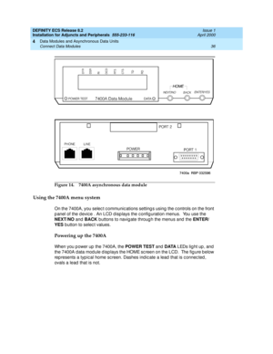 Page 58DEFINITY ECS Release 8.2
Installation for Adjuncts and Peripherals  555-233-116  Issue 1
April 2000
Data Modules and Asynchronous Data Units 
36 Connect Data Modules 
4
Figure 14. 7400A asynchronous data module
Using the 7400A menu system 
On the 7400A, you selec t c ommunic ations setting s using  the c ontrols on the front 
p anel of the d evic e . An LCD d isp lays the c onfig uration menus.  You use the 
NEXT/NO
 and  BACK
 buttons to navig ate throug h the menus and  the ENTER/
YES
 button to selec...