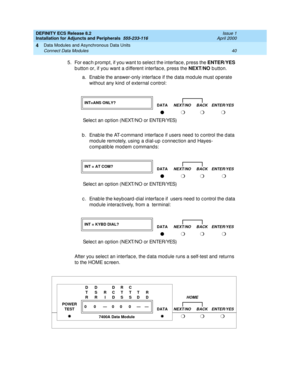 Page 62DEFINITY ECS Release 8.2
Installation for Adjuncts and Peripherals  555-233-116  Issue 1
April 2000
Data Modules and Asynchronous Data Units 
40 Connect Data Modules 
4
5. For each prompt, if you want to select the interface, press the ENTER/YES
 
b utton or, if you want a d ifferent interfac e, p ress the NEXT/NO
 b utton.  
a. Enab le the answer-only interfac e if the d ata mod ule must op erate 
without any kind  of external c ontrol:   
b . Enab le the AT-c ommand  interfac e if users need  to c...