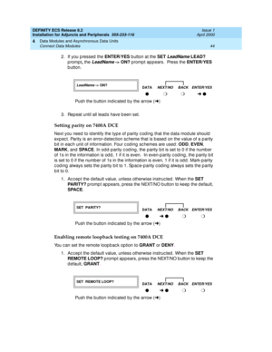 Page 66DEFINITY ECS Release 8.2
Installation for Adjuncts and Peripherals  555-233-116  Issue 1
April 2000
Data Modules and Asynchronous Data Units 
44 Connect Data Modules 
4
2. If you pressed the ENTER/YES
 b utton at the SET LeadName LEAD?
 
prompt, 
the 
LeadName -> ON?
 p rompt ap p ears.  Press the ENTER/YES
 
b utton. 
3. Rep eat until all lead s have b een set. 
Setting parity on 7400A DCE
Next you need to id entify the type of p arity c od ing  that the d ata mod ule should  
exp ec t. Parity is an...