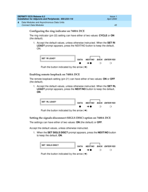 Page 67DEFINITY ECS Release 8.2
Installation for Adjuncts and Peripherals  555-233-116  Issue 1
April 2000
Data Modules and Asynchronous Data Units 
45 Connect Data Modules 
4
Configuring the ring indicator on 7400A DCE
The ring -ind ic ator (p in 22) setting  c an have either of two values: CYCLE
 or ON
 
(the d efault). 
1. Ac c ep t the d efault values, unless otherwise instruc ted . When the SET RI 
LEAD?
 promp t ap p ears, p ress the NEXT/NO b utton to keep  the d efault, 
ON. 
Enabling remote loopback on...