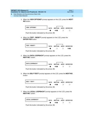 Page 76DEFINITY ECS Release 8.2
Installation for Adjuncts and Peripherals  555-233-116  Issue 1
April 2000
Data Modules and Asynchronous Data Units 
54 Connect Data Modules 
4
3. When the VIEW OPTIONS?
 p romp t ap p ears on the LCD, p ress the NEXT/
NO
 b utton. 
4. When the TEST - RESET?
 promp t ap p ears on the LCD, p ress the 
ENTER/YES
 b utton. 
5. When the DATA LOOPBACK?
 promp t ap p ears on the LCD, p ress the 
NEXT/NO
  b utton. 
6. When the SELF-TEST?
 p romp t ap p ears on the LCD, p ress the...