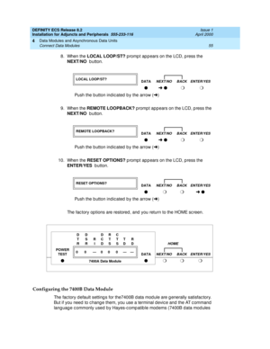 Page 77DEFINITY ECS Release 8.2
Installation for Adjuncts and Peripherals  555-233-116  Issue 1
April 2000
Data Modules and Asynchronous Data Units 
55 Connect Data Modules 
4
8. When the LOCAL LOOP/ST?
 promp t ap p ears on the LCD, p ress the 
NEXT/NO
  b utton. 
9. When the REMOTE LOOPBACK?
 promp t app ears on the LCD, p ress the 
NEXT/NO
  b utton. 
10. When the RESET OPTIONS?
 p romp t ap p ears on the LCD, p ress the 
ENTER/YES
  b utton. 
The fac tory op tions are restored , and  you return to the HOME...