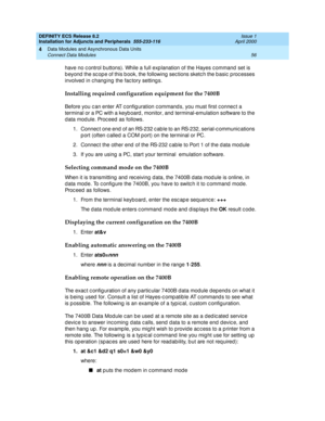 Page 78DEFINITY ECS Release 8.2
Installation for Adjuncts and Peripherals  555-233-116  Issue 1
April 2000
Data Modules and Asynchronous Data Units 
56 Connect Data Modules 
4
have no c ontrol buttons). While a full exp lanation of the Hayes c ommand  set is 
b eyond  the sc op e of this b ook, the following  sec tions sketc h the b asic  p roc esses 
involved  in c hang ing  the fac tory setting s.  
Installing required configuration equipment for the 7400B
Before you c an enter AT c onfig uration c ommand s,...