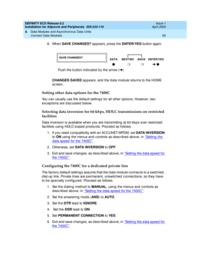 Page 82DEFINITY ECS Release 8.2
Installation for Adjuncts and Peripherals  555-233-116  Issue 1
April 2000
Data Modules and Asynchronous Data Units 
60 Connect Data Modules 
4
8. When SAVE CHANGES? 
app ears, press the ENTER/YES button again. 
CHANGES SAVED
 ap pears, and  the d ata mod ule returns to the HOME 
sc reen.
Setting other data options for the 7400C
You c an usually use the default setting s for all other op tions. However, two 
exc ep tions are d isc ussed below.  
Selecting data inversion for...