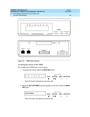 Page 84DEFINITY ECS Release 8.2
Installation for Adjuncts and Peripherals  555-233-116  Issue 1
April 2000
Data Modules and Asynchronous Data Units 
62 Connect Data Modules 
4
Figure 16. 7400D Data Module 
Accessing the menus of the 7400D
You c onfig ure the 7400D from a set of menus.
1. To ac c ess the menus, p ress the NEXT/NO
 b utton.  
2. When the SET OPTIONS?
 p romp t ap p ears on the LCD. Press the NEXT/
NO
 b utton. 
00—0 0 0 ——
DATANEXT/NO BACK ENTER/YES
lÜ l m m
Push the b utton ind ic ated  b y the...