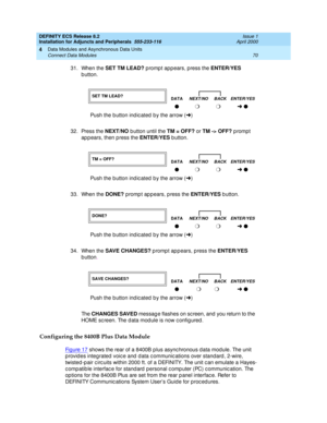 Page 92DEFINITY ECS Release 8.2
Installation for Adjuncts and Peripherals  555-233-116  Issue 1
April 2000
Data Modules and Asynchronous Data Units 
70 Connect Data Modules 
4
31. When the SET TM LEAD?
 p romp t app ears, press the ENTER/YES
 
b utton. 
32. Press the NEXT/NO
 b utton until the TM = OFF?
 or TM -> OFF? 
prompt 
ap p ears, then p ress the ENTER/YES
 b utton. 
33. When the DONE?
 promp t ap p ears, p ress the ENTER/YES
 b utton. 
34. When the SAVE CHANGES?
 p romp t ap p ears, press the ENTER/YES...