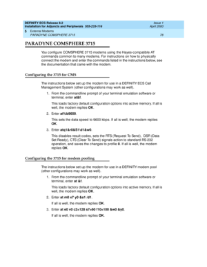 Page 100DEFINITY ECS Release 8.2
Installation for Adjuncts and Peripherals  555-233-116  Issue 1
April 2000
External Modems 
78 PARADYNE COMSPHERE 3715 
5
PARADYNE COMSPHERE 3715 
You c onfig ure COMSPHERE 3715 mod ems using  the Hayes-c omp atib le AT 
c ommand s c ommon to many mod ems. For instruc tions on how to p hysic ally 
c onnec t the mod em and  enter the c ommand s listed  in the instruc tions b elow, see 
the d oc umentation that c ame with the mod em.
Configuring the 3715 for CMS
The instruc tions...