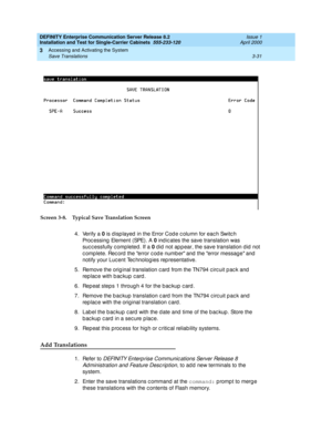 Page 103DEFINITY Enterprise Communication Server Release 8.2
Installation and Test for Single-Carrier Cabinets  555-233-120  Issue 1
April 2000
Accessing and Activating the System 
3-31 Save Translations 
3
Screen 3-8. Typical Save Translation Screen
4. Verify a 0
 is d isp layed  in the Error Cod e c olumn for eac h Switc h 
Proc essing  Element (SPE). A 0
 ind ic ates the save translation was 
suc c essfully c ompleted . If a 0
 did  not ap p ear, the save translation d id  not 
c omp lete. Rec ord  the error...