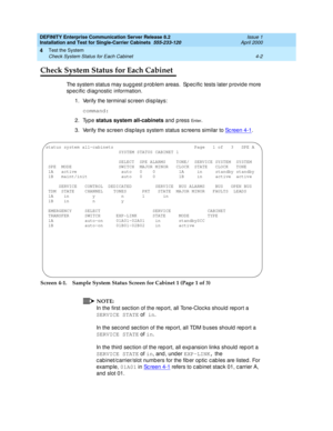 Page 108DEFINITY Enterprise Communication Server Release 8.2
Installation and Test for Single-Carrier Cabinets  555-233-120  Issue 1
April 2000
Test the System 
4-2 Check System Status for Each Cabinet 
4
Check System Status for Each Cabinet
The system status may sug g est p rob lem areas.  Sp ecific tests later p rovid e more 
sp ec ific  d iag nostic  information.
1. Verify the terminal sc reen d isp lays:
command:
2. Type status system all-cabinets 
and press 
En t e r.
3. Verify the sc reen d isp lays system...