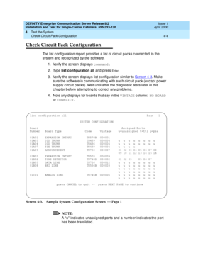 Page 110DEFINITY Enterprise Communication Server Release 8.2
Installation and Test for Single-Carrier Cabinets  555-233-120  Issue 1
April 2000
Test the System 
4-4 Check Circuit Pack Configuration 
4
Check Circuit Pack Configuration
The list configuration report provides a list of circuit packs c onnected to the 
system and  rec ognized  b y the software.
1. Verify the sc reen d isp lays command:
2. Type list configuration all 
and  p ress 
En t e r.
3. Verify the sc reen d isp lays list c onfig uration similar...