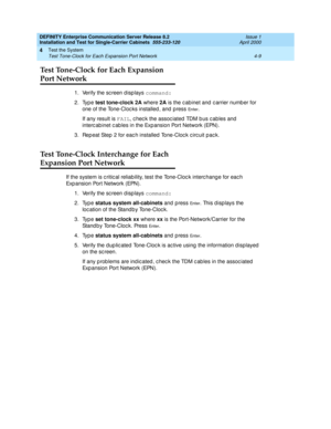 Page 115DEFINITY Enterprise Communication Server Release 8.2
Installation and Test for Single-Carrier Cabinets  555-233-120  Issue 1
April 2000
Test the System 
4-9 Test Tone-Clock for Each Expansion Port Network 
4
Test Tone-Clock for Each Expansion 
Port Network
1. Verify the sc reen d isp lays command:
2. Type test tone-clock 2A
 where 2A 
is the c abinet and  c arrier numb er for 
one of the Tone-Cloc ks installed , and  p ress 
En t e r.
If any result is FAIL
, c hec k the assoc iated  TDM b us c ables and...