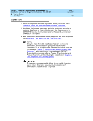 Page 118DEFINITY Enterprise Communication Server Release 8.2
Installation and Test for Single-Carrier Cabinets  555-233-120  Issue 1
April 2000
Test the System 
4-12 Next Steps 
4
Next Steps
1. Install the telep hones and  other equip ment. These p roc ed ures are in 
Chapter 5, ‘‘Install and  Wire Telep hones and  Other Eq uip ment’’
.
2. Ad minister the features, telep hones, and other eq uipment ac c ord ing  to 
c ustomer d ata found  on the p rovisioning  p lan. Use the p roc ed ures in 
DEFINITY Enterp...