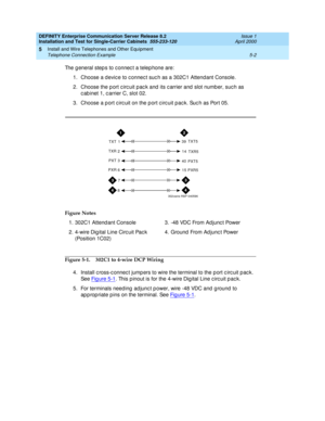 Page 120DEFINITY Enterprise Communication Server Release 8.2
Installation and Test for Single-Carrier Cabinets  555-233-120  Issue 1
April 2000
Install and Wire Telephones and Other Equipment 
5-2 Telephone Connection Example 
5
The g eneral step s to c onnec t a telep hone are: 
1. Choose a d evic e to c onnec t suc h as a 302C1 Attend ant Console.
2. Choose the port circuit pac k and its carrier and slot number, such as 
c ab inet 1, c arrier C, slot 02.
3. Choose a p ort c irc uit on the p ort c irc uit pac...