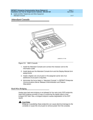 Page 135DEFINITY Enterprise Communication Server Release 8.2
Installation and Test for Single-Carrier Cabinets  555-233-120  Issue 1
April 2000
Install and Wire Telephones and Other Equipment 
5-17 Attendant Console 
5
Attendant Console
Figure 5-9. 302C1 Console
1. Install the Attend ant Console and  c onnec t the mod ular c ord to the 
information outlet.
2. Install lab els per the Attend ant Console form and  the Disp lay Mod ule form 
assig nments.
3. Install a Digital Line c irc uit p ac k in the assig ned...