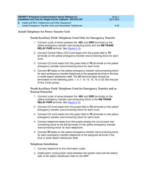 Page 154DEFINITY Enterprise Communication Server Release 8.2
Installation and Test for Single-Carrier Cabinets  555-233-120  Issue 1
April 2000
Install and Wire Telephones and Other Equipment 
5-36 Install Emergency Transfer Units and Associated Telephones 
5
Install Telephone for Power Transfer Unit
Trunk/Auxiliary Field: Telephone Used Only for Emergency Transfer
1. Connec t a p air of wires b etween the -48V
 and GRD
 terminals on the 
yellow emerg enc y transfer row/c onnec ting  b loc k and  the EM TRANS...