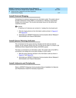 Page 155DEFINITY Enterprise Communication Server Release 8.2
Installation and Test for Single-Carrier Cabinets  555-233-120  Issue 1
April 2000
Install and Wire Telephones and Other Equipment 
5-37 Install External Ringing 
5
Install External Ringing
Connec tions for external ring ing  are at an information outlet. The system sid e of 
the Main Distrib ution Frame (MDF) is c onnec ted  to a TN2183 (or eq uivalent) 
Analog  Line c irc uit p ac k. The c irc uitry and  p ower sourc e for the d evic e are 
c...