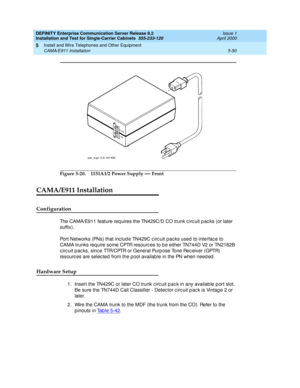 Page 168DEFINITY Enterprise Communication Server Release 8.2
Installation and Test for Single-Carrier Cabinets  555-233-120  Issue 1
April 2000
Install and Wire Telephones and Other Equipment 
5-50 CAMA/E911 Installation 
5
Figure 5-20. 1151A1/2 Power Supply — Front
CAMA/E911 Installation
Configuration
The CAMA/E911 feature req uires the TN429C/D CO trunk c irc uit p ac ks (or later 
suffix).
Port Networks (PNs) that inc lud e TN429C c irc uit pac ks used  to interfac e to 
CAMA trunks req uire some CPTR resourc...