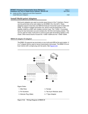 Page 180DEFINITY Enterprise Communication Server Release 8.2
Installation and Test for Single-Carrier Cabinets  555-233-120  Issue 1
April 2000
Install and Wire Telephones and Other Equipment 
5-62 Install Multi-point Adapters 
5
Install Multi-point Adapters
Multi-p oint ad ap ters are used  to p rovide sig nal fanout of the T-interfac e. Fanout 
c an b e p erformed  at the work station b y the BR851-B or the 367A. These 
ad ap ters sup p ort more than one ISDN terminal p er horizontal 4-p air D-insid e wire...