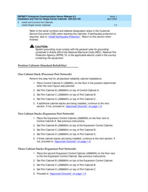 Page 21DEFINITY Enterprise Communication Server Release 8.2
Installation and Test for Single-Carrier Cabinets  555-233-120  Issue 1
April 2000
Install and Connect the Cabinets 
1-3 Install Single-Carrier Cabinets 
1
Refer to the serial numb ers and  lettered  d esig nation strip s in the Customer 
Servic e Doc ument (CSD) when stac king  the c ab inets. If earthq uake p rotec tion is 
required, skip to ‘‘Install Earthq uake Protec tion’’
. Return to this sec tion when 
finished .
!CAUTION:
System g round ing...