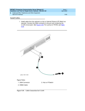 Page 201DEFINITY Enterprise Communication Server Release 8.2
Installation and Test for Single-Carrier Cabinets  555-233-120  Issue 1
April 2000
Install and Wire Telephones and Other Equipment 
5-83 Add DCS Interface 
5
Install Cables
1. Install c ab le from the c ab inet to a hub  or Internet Protoc ol (IP) Switc h as 
req uired. Connec t the 259A c onnec tor to the p ort slot c ontaining the 
C-LAN c irc uit p ac k. See Fig ure 5-29
. For a p inout of TN799, see Ta b l e  
5-25. 
Figure 5-29. Cable Connection...