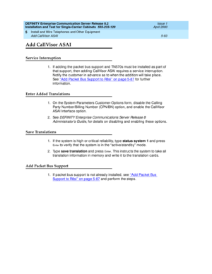 Page 211DEFINITY Enterprise Communication Server Release 8.2
Installation and Test for Single-Carrier Cabinets  555-233-120  Issue 1
April 2000
Install and Wire Telephones and Other Equipment 
5-93 Add CallVisor ASAI 
5
Add CallVisor ASAI
Service Interruption
1. If ad d ing  the pac ket b us sup p ort and  TN570s must b e installed  as part of 
that sup p ort, then ad d ing  CallVisor ASAI req uires a servic e interrup tion. 
Notify the c ustomer in ad vanc e as to when the ad d ition will take p lac e. 
See...