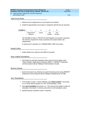 Page 212DEFINITY Enterprise Communication Server Release 8.2
Installation and Test for Single-Carrier Cabinets  555-233-120  Issue 1
April 2000
Install and Wire Telephones and Other Equipment 
5-94 Add CallVisor ASAI 
5
Add Circuit Packs
1. Determine port assig nment of c irc uit p ac ks to be ad d ed .
2. Install the ap p rop riate c irc uit pac ks in assigned  c ab inet slot (as req uired ).
The TN748B (or later) or TN744/C/D Call Classifier c irc uit p ac k is req uired . 
The TN744 is req uired  for those c...