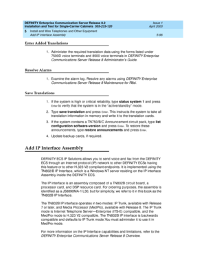 Page 214DEFINITY Enterprise Communication Server Release 8.2
Installation and Test for Single-Carrier Cabinets  555-233-120  Issue 1
April 2000
Install and Wire Telephones and Other Equipment 
5-96 Add IP Interface Assembly 
5
Enter Added Translations
1. Ad minister the req uired  translation d ata using the forms listed und er 
7500D voic e terminals and  8500 voic e terminals in 
DEFINITY Enterp rise 
Communic ations Server Release 8 Ad ministrator’s Guid e
.
Resolve Alarms
1. Examine the alarm log . Resolve...