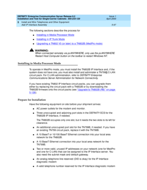 Page 215DEFINITY Enterprise Communication Server Release 8.2
Installation and Test for Single-Carrier Cabinets  555-233-120  Issue 1
April 2000
Install and Wire Telephones and Other Equipment 
5-97 Add IP Interface Assembly 
5
The following sec tions d esc rib e the proc ess for
nInstalling  in Med ia Proc essor Mod e
nInstalling  in IP Trunk Mod e
nUp g rad ing  a TN802 V3 (or later) to a TN802B (Med Pro mod e)
!WARNING:
When c onnec ted  remotely via p c ANYWHERE, only use the p c ANYWHERE 
Restart Host...