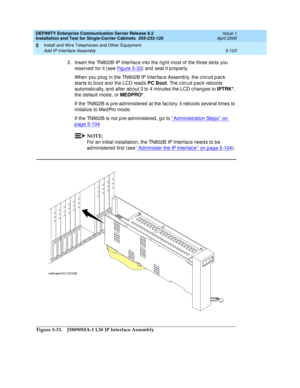 Page 221DEFINITY Enterprise Communication Server Release 8.2
Installation and Test for Single-Carrier Cabinets  555-233-120  Issue 1
April 2000
Install and Wire Telephones and Other Equipment 
5-103 Add IP Interface Assembly 
5
2. Insert the TN802B IP Interfac e into the rig ht most of the three slots you 
reserved  for it (see Fig ure 5-33
) and  seat it p rop erly.
When you p lug  in the TN802B IP Interfac e Assemb ly, the c irc uit p ac k 
starts to b oot and  the LCD read s PC Boot
. The c irc uit p ac k...