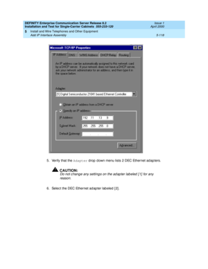 Page 236DEFINITY Enterprise Communication Server Release 8.2
Installation and Test for Single-Carrier Cabinets  555-233-120  Issue 1
April 2000
Install and Wire Telephones and Other Equipment 
5-118 Add IP Interface Assembly 
5
5. Verify that the Adapter
 drop  d own menu lists 2 DEC Ethernet ad ap ters.
!CAUTION:
Do not c hange any setting s on the ad ap ter lab eled  [ 1]  for any 
reason.
6. Selec t the DEC Ethernet ad ap ter lab eled  [ 2] . 