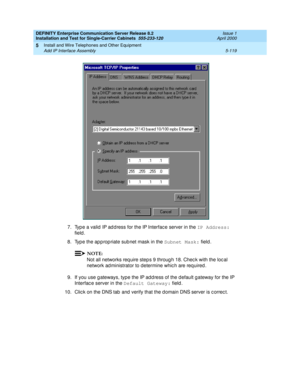 Page 237DEFINITY Enterprise Communication Server Release 8.2
Installation and Test for Single-Carrier Cabinets  555-233-120  Issue 1
April 2000
Install and Wire Telephones and Other Equipment 
5-119 Add IP Interface Assembly 
5
7. Typ e a valid  IP ad d ress for the IP Interfac e server in the IP Address:
 
field .
8. Typ e the ap p rop riate sub net mask in the Subnet Mask:
 field. 
NOTE:
Not all networks req uire step s 9 throug h 18. Chec k with the loc al 
network ad ministrator to determine whic h are req...