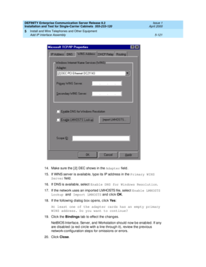 Page 239DEFINITY Enterprise Communication Server Release 8.2
Installation and Test for Single-Carrier Cabinets  555-233-120  Issue 1
April 2000
Install and Wire Telephones and Other Equipment 
5-121 Add IP Interface Assembly 
5
14. Make sure the [ 2]  DEC shows in the Adapter
 field.
15. If WINS server is availab le, typ e its IP ad d ress in the Primary WINS 
Server
 field .
16. If DNS is availab le, selec t Enable DNS for Windows Resolution
.
17. If the network uses an imp orted LMHOSTS file, selec t Enable...