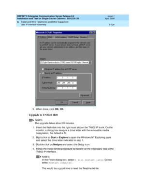 Page 244DEFINITY Enterprise Communication Server Release 8.2
Installation and Test for Single-Carrier Cabinets  555-233-120  Issue 1
April 2000
Install and Wire Telephones and Other Equipment 
5-126 Add IP Interface Assembly 
5
5. When d one, c lic k OK, OK
.
Upgrade to TN802B (R8)
NOTE:
The upg rad e takes ab out 20 minutes.
1. Insert the flash d isk into the rig ht most slot on the TN802 IP trunk. On the 
monitor, a d ialog  b ox assig ns a d rive letter with the removab le med ia 
d esig nation; the d efault...