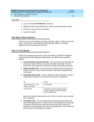 Page 269DEFINITY Enterprise Communication Server Release 8.2
Installation and Test for Single-Carrier Cabinets  555-233-120  Issue 1
April 2000
Test Telephones and Other Equipment 
6-5 Test Basic Rate Interface 
6
Local Test
1. Log  in and  enter test inads-link
 c ommand .
2. Req uest remote ac c ess p ersonnel to verify a troub le tic ket was c reated .
3. Chec k error log  to verify no prob lems.
4. Log  off the system.
Test Basic Rate Interface
Chec k for normal voic e telephone func tion (d ial tone, ab...