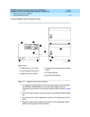 Page 28DEFINITY Enterprise Communication Server Release 8.2
Installation and Test for Single-Carrier Cabinets  555-233-120  Issue 1
April 2000
Install and Connect the Cabinets 
1-10 Connect Cabinet Grounds 
1
Connect Single-Carrier Cabinet Ground
Figure 1-4. Single-Carrier Cabinet Ground
1. Cut a leng th of 6 AWG (#40) (4 mm
2) wire long  enoug h to reac h b etween 
the GROUND DISCHARGE b ar on the DC Power Cab inet and  the 
sing le-p oint g round  bloc k on the Control Cab inet (b ottom c ab inet in Fi g u re...