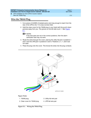 Page 309DEFINITY Enterprise Communication Server Release 8.2
Installation and Test for Single-Carrier Cabinets  555-233-120  Issue 1
April 2000
UPS Installation for SCC EPN A-Carrier Cabinet 
E-3 Wire the 700A8 Plug 
E
Wire the 700A8 Plug
1. Cut a p iec e of 24AWG (2 twisted  p airs) wire long  enoug h to reac h from the 
rear of the UPS to the 110 c ross-c onnec t field .
2. Hold  the c lear c over for the 700A8 p lug  in your hand  with the p unc h d own 
g rooves away from you. The g roove on the left sid e...