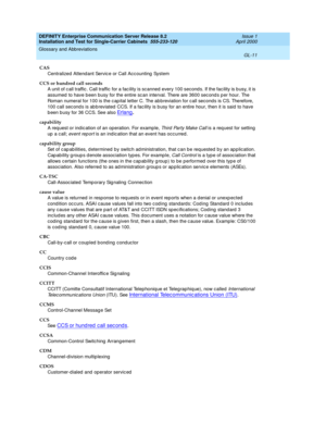 Page 327DEFINITY Enterprise Communication Server Release 8.2
Installation and Test for Single-Carrier Cabinets  555-233-120  Issue 1
April 2000
Glossary and Abbreviations 
GL-11  
CAS
Centralized  Attend ant Servic e or Call Acc ounting  System
CCS or hundred call seconds
A unit of c all traffic . Call traffic  for a fac ility is scanned  every 100 second s. If the fac ility is b usy, it is 
assumed  to have b een busy for the entire sc an interval. There are 3600 sec ond s p er hour. The 
Roman numeral for 100...