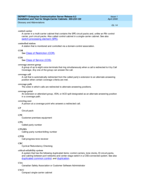 Page 330DEFINITY Enterprise Communication Server Release 8.2
Installation and Test for Single-Carrier Cabinets  555-233-120  Issue 1
April 2000
Glossary and Abbreviations 
GL-14  
control carrier
A carrier in a multi-c arrier cab inet that c ontains the SPE c ircuit p acks and , unlike an R5r control 
carrier, p ort c irc uit pac ks. Also called  c ontrol cab inet in a single-carrier c ab inet. See also 
sw it c h - p ro c e ss in g  e l e m e n t  ( SPE).
controlled station
A station that is monitored and c...