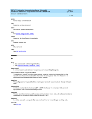 Page 331DEFINITY Enterprise Communication Server Release 8.2
Installation and Test for Single-Carrier Cabinets  555-233-120  Issue 1
April 2000
Glossary and Abbreviations 
GL-15  
CSCN
Center-stag e control network
CSD
Customer-servic e d oc ument
CSM
Centralized  System Manag ement
CSS
See  
c enter-stage switc h (CSS).
CSSO
Customer Services Supp ort Org anization
CSU
Channel service unit
CTS
Clear to Send
CWC
See  
call work code.
D
DAC
1. Dial ac c ess c od e or Direc t Ag ent Calling
2. See 
d ig...