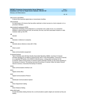 Page 332DEFINITY Enterprise Communication Server Release 8.2
Installation and Test for Single-Carrier Cabinets  555-233-120  Issue 1
April 2000
Glossary and Abbreviations 
GL-16  
data service unit (DSU)
A devic e that transmits d ig ital d ata on transmission facilities.
data terminal
An inp ut/output (I/O) d evice that has either switc hed  or d irect acc ess to a host comp uter or to a 
p rocessor interface.
data terminal equipment (DTE)
Equipment consisting  of the end p oints in a c onnection over a d ata c...