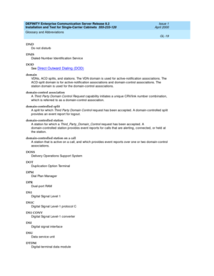 Page 335DEFINITY Enterprise Communication Server Release 8.2
Installation and Test for Single-Carrier Cabinets  555-233-120  Issue 1
April 2000
Glossary and Abbreviations 
GL-19  
DND
Do not d isturb
DNIS
Dialed -Numb er Id entific ation Servic e
DOD
See  
Direc t Outward  Dialing  (DOD)
domain
VDNs, ACD sp lits, and  stations. The VDN d omain is used  for active-notific ation assoc iations. The 
ACD-sp lit d omain is for ac tive-notification associations and  d omain-c ontrol associations. The 
station d omain...