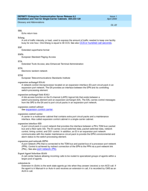 Page 338DEFINITY Enterprise Communication Server Release 8.2
Installation and Test for Single-Carrier Cabinets  555-233-120  Issue 1
April 2000
Glossary and Abbreviations 
GL-22  
ERL
Ec h o re tu r n  lo ss
Erlang
A unit of traffic intensity, or load , used  to exp ress the amount of traffic  need ed  to keep  one fac ility 
b usy for one hour. One Erlang  is equal to 36 CCS. See also 
CCS or hund red  c all sec onds.
ESF
Extend ed  sup erframe format
ESPA
Europ e an  Sta n d ard  Pa g in g  A c c es s
ETA...