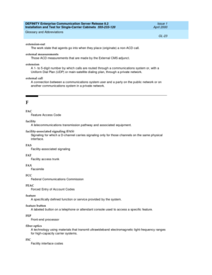 Page 339DEFINITY Enterprise Communication Server Release 8.2
Installation and Test for Single-Carrier Cabinets  555-233-120  Issue 1
April 2000
Glossary and Abbreviations 
GL-23  
extension-out
The work state that ag ents g o into when they p lac e (orig inate) a non-ACD call.
external measurements
Those ACD measurements that are mad e b y the External CMS ad junc t.
extension
A 1- to 5-d ig it numb er b y whic h calls are routed  throug h a c ommunic ations system or, with a 
Uniform Dial Plan (UDP) or...